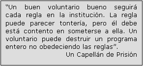 Text Box: “Un buen voluntario bueno seguirá cada regla en la institución. La regla puede parecer tontería, pero él debe está contento en someterse a ella. Un voluntario puede destruir un programa entero no obedeciendo las reglas”.
Un Capellán de Prisión 