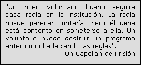 Text Box: “Un buen voluntario bueno seguirá cada regla en la institución. La regla puede parecer tontería, pero él debe está contento en someterse a ella. Un voluntario puede destruir un programa entero no obedeciendo las reglas”.
Un Capellán de Prisión 