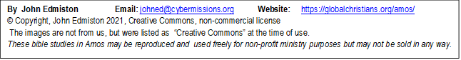 By  John Edmiston                 Email: johned@cybermissions.org           Website:     https://globalchristians.org/amos/ 
© Copyright, John Edmiston 2021, Creative Commons, non-commercial license  
 The images are not from us, but were listed as  “Creative Commons” at the time of use.
These bible studies in Amos may be reproduced and  used freely for non-profit ministry purposes but may not be sold in any way.